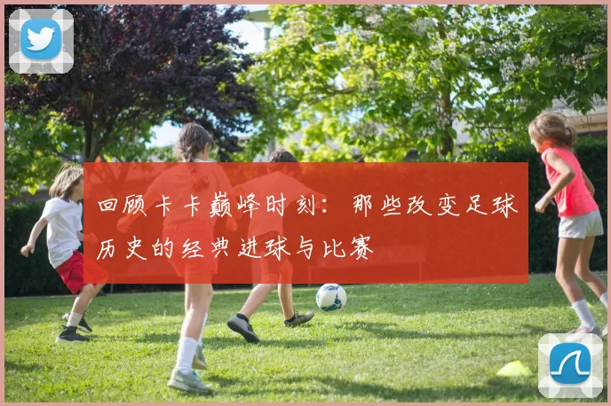 回顾卡卡巅峰时刻：那些改变足球历史的经典进球与比赛