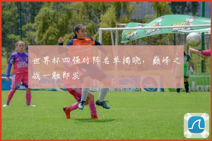 世界杯四强对阵名单揭晓，巅峰之战一触即发