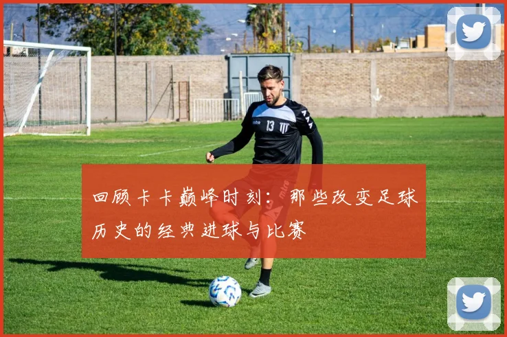 回顾卡卡巅峰时刻：那些改变足球历史的经典进球与比赛